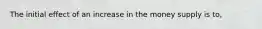 The initial effect of an increase in the money supply is to,