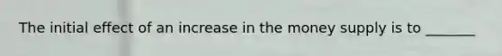 The initial effect of an increase in the money supply is to _______