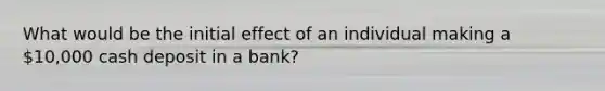 What would be the initial effect of an individual making a 10,000 cash deposit in a bank?