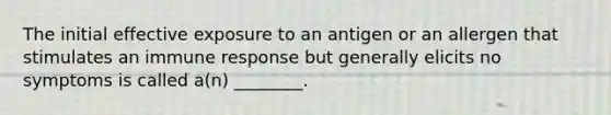 The initial effective exposure to an antigen or an allergen that stimulates an immune response but generally elicits no symptoms is called a(n) ________.