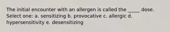 The initial encounter with an allergen is called the _____ dose. Select one: a. sensitizing b. provocative c. allergic d. hypersensitivity e. desensitizing