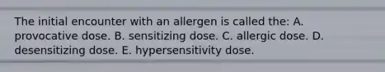 The initial encounter with an allergen is called the: A. provocative dose. B. sensitizing dose. C. allergic dose. D. desensitizing dose. E. hypersensitivity dose.