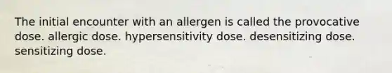 The initial encounter with an allergen is called the provocative dose. allergic dose. hypersensitivity dose. desensitizing dose. sensitizing dose.