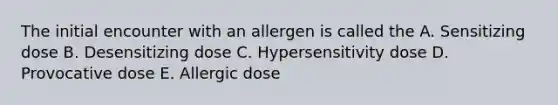 The initial encounter with an allergen is called the A. Sensitizing dose B. Desensitizing dose C. Hypersensitivity dose D. Provocative dose E. Allergic dose