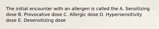 The initial encounter with an allergen is called the A. Sensitizing dose B. Provocative dose C. Allergic dose D. Hypersensitivity dose E. Desensitizing dose