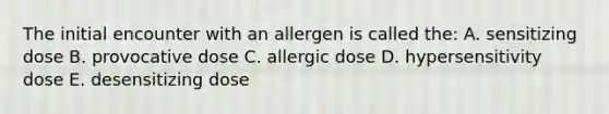 The initial encounter with an allergen is called the: A. sensitizing dose B. provocative dose C. allergic dose D. hypersensitivity dose E. desensitizing dose