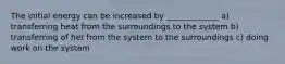 The initial energy can be increased by _____________ a) transferring heat from the surroundings to the system b) transferring of het from the system to the surroundings c) doing work on the system