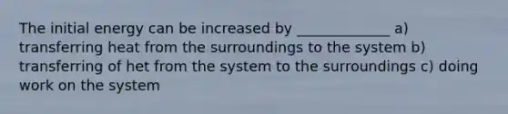 The initial energy can be increased by _____________ a) transferring heat from the surroundings to the system b) transferring of het from the system to the surroundings c) doing work on the system