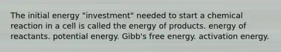 The initial energy "investment" needed to start a chemical reaction in a cell is called the energy of products. energy of reactants. potential energy. Gibb's free energy. activation energy.