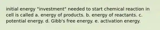 initial energy "investment" needed to start chemical reaction in cell is called a. energy of products. b. energy of reactants. c. potential energy. d. Gibb's free energy. e. activation energy.