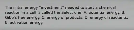 The initial energy "investment" needed to start a chemical reaction in a cell is called the Select one: A. potential energy. B. Gibb's free energy. C. energy of products. D. energy of reactants. E. activation energy.