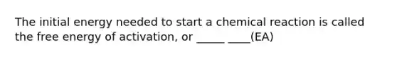 The initial energy needed to start a chemical reaction is called the free energy of activation, or _____ ____(EA)