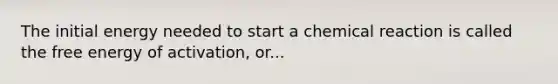 The initial energy needed to start a chemical reaction is called the free energy of activation, or...