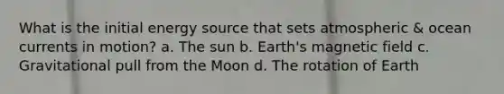 What is the initial energy source that sets atmospheric & ocean currents in motion? a. The sun b. Earth's magnetic field c. Gravitational pull from the Moon d. The rotation of Earth