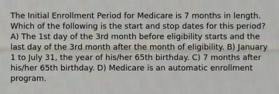 The Initial Enrollment Period for Medicare is 7 months in length. Which of the following is the start and stop dates for this period? A) The 1st day of the 3rd month before eligibility starts and the last day of the 3rd month after the month of eligibility. B) January 1 to July 31, the year of his/her 65th birthday. C) 7 months after his/her 65th birthday. D) Medicare is an automatic enrollment program.