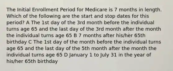 The Initial Enrollment Period for Medicare is 7 months in length. Which of the following are the start and stop dates for this period? A The 1st day of the 3rd month before the individual turns age 65 and the last day of the 3rd month after the month the individual turns age 65 B 7 months after his/her 65th birthday C The 1st day of the month before the individual turns age 65 and the last day of the 5th month after the month the individual turns age 65 D January 1 to July 31 in the year of his/her 65th birthday