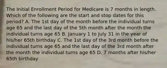 The Initial Enrollment Period for Medicare is 7 months in length. Which of the following are the start and stop dates for this period? A. The 1st day of the month before the individual turns age 65 and the last day of the 5th month after the month the individual turns age 65 B. January 1 to July 31 in the year of his/her 65th birthday C. The 1st day of the 3rd month before the individual turns age 65 and the last day of the 3rd month after the month the individual turns age 65 D. 7 months after his/her 65th birthday