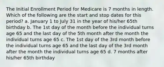 The Initial Enrollment Period for Medicare is 7 months in length. Which of the following are the start and stop dates for this period? a. January 1 to July 31 in the year of his/her 65th birthday b. The 1st day of the month before the individual turns age 65 and the last day of the 5th month after the month the individual turns age 65 c. The 1st day of the 3rd month before the individual turns age 65 and the last day of the 3rd month after the month the individual turns age 65 d. 7 months after his/her 65th birthday