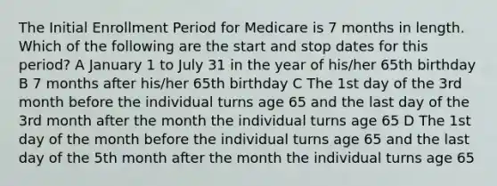 The Initial Enrollment Period for Medicare is 7 months in length. Which of the following are the start and stop dates for this period? A January 1 to July 31 in the year of his/her 65th birthday B 7 months after his/her 65th birthday C The 1st day of the 3rd month before the individual turns age 65 and the last day of the 3rd month after the month the individual turns age 65 D The 1st day of the month before the individual turns age 65 and the last day of the 5th month after the month the individual turns age 65