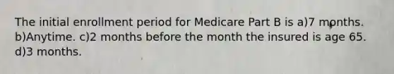 The initial enrollment period for Medicare Part B is a)7 months. b)Anytime. c)2 months before the month the insured is age 65. d)3 months.