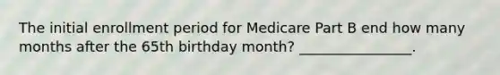 The initial enrollment period for Medicare Part B end how many months after the 65th birthday month? ________________.