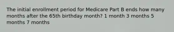 The initial enrollment period for Medicare Part B ends how many months after the 65th birthday month? 1 month 3 months 5 months 7 months