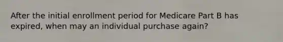 After the initial enrollment period for Medicare Part B has expired, when may an individual purchase again?