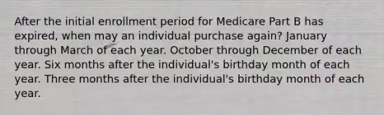 After the initial enrollment period for Medicare Part B has expired, when may an individual purchase again? January through March of each year. October through December of each year. Six months after the individual's birthday month of each year. Three months after the individual's birthday month of each year.