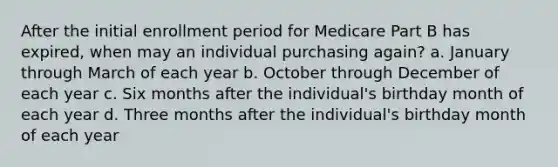 After the initial enrollment period for Medicare Part B has expired, when may an individual purchasing again? a. January through March of each year b. October through December of each year c. Six months after the individual's birthday month of each year d. Three months after the individual's birthday month of each year