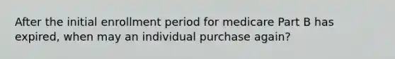 After the initial enrollment period for medicare Part B has expired, when may an individual purchase again?