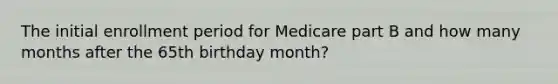 The initial enrollment period for Medicare part B and how many months after the 65th birthday month?