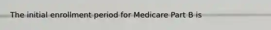 The initial enrollment period for Medicare Part B is