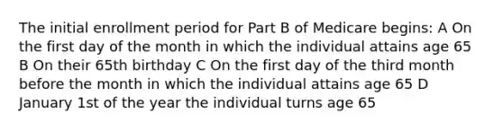 The initial enrollment period for Part B of Medicare begins: A On the first day of the month in which the individual attains age 65 B On their 65th birthday C On the first day of the third month before the month in which the individual attains age 65 D January 1st of the year the individual turns age 65