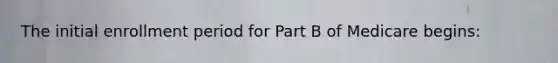 The initial enrollment period for Part B of Medicare begins: