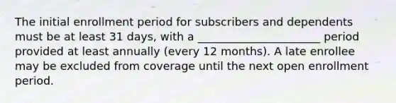 The initial enrollment period for subscribers and dependents must be at least 31 days, with a ______________________ period provided at least annually (every 12 months). A late enrollee may be excluded from coverage until the next open enrollment period.