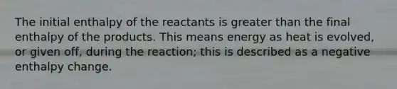 The initial enthalpy of the reactants is greater than the final enthalpy of the products. This means energy as heat is evolved, or given off, during the reaction; this is described as a negative enthalpy change.