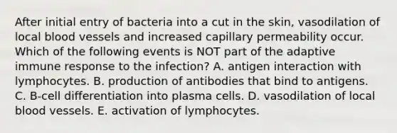 After initial entry of bacteria into a cut in the skin, vasodilation of local blood vessels and increased capillary permeability occur. Which of the following events is NOT part of the adaptive immune response to the infection? A. antigen interaction with lymphocytes. B. production of antibodies that bind to antigens. C. B-cell differentiation into plasma cells. D. vasodilation of local blood vessels. E. activation of lymphocytes.