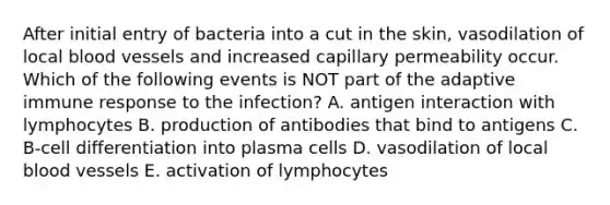 After initial entry of bacteria into a cut in the skin, vasodilation of local <a href='https://www.questionai.com/knowledge/kZJ3mNKN7P-blood-vessels' class='anchor-knowledge'>blood vessels</a> and increased capillary permeability occur. Which of the following events is NOT part of the adaptive immune response to the infection? A. antigen interaction with lymphocytes B. production of antibodies that bind to antigens C. B-cell differentiation into plasma cells D. vasodilation of local blood vessels E. activation of lymphocytes