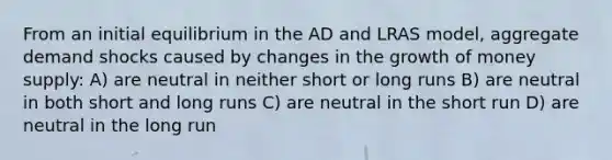 From an initial equilibrium in the AD and LRAS model, aggregate demand shocks caused by changes in the growth of money supply: A) are neutral in neither short or long runs B) are neutral in both short and long runs C) are neutral in the short run D) are neutral in the long run