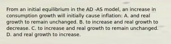 From an initial equilibrium in the AD -AS model, an increase in consumption growth will initially cause inflation: A. and real growth to remain unchanged. B. to increase and real growth to decrease. C. to increase and real growth to remain unchanged. D. and real growth to increase.