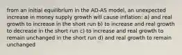 from an initial equilibrium in the AD-AS model, an unexpected increase in money supply growth will cause inflation: a) and real growth to increase in the short run b) to increase and real growth to decrease in the short run c) to increase and real growth to remain unchanged in the short run d) and real growth to remain unchanged