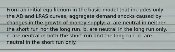 From an initial equilibrium in the basic model that includes only the AD and LRAS curves, aggregate demand shocks caused by changes in the growth of money supply: a. are neutral in neither the short run nor the long run. b. are neutral in the long run only. c. are neutral in both the short run and the long run. d. are neutral in the short run only.