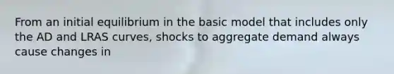 From an initial equilibrium in the basic model that includes only the AD and LRAS curves, shocks to aggregate demand always cause changes in