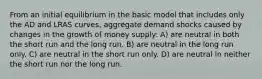 From an initial equilibrium in the basic model that includes only the AD and LRAS curves, aggregate demand shocks caused by changes in the growth of money supply: A) are neutral in both the short run and the long run. B) are neutral in the long run only. C) are neutral in the short run only. D) are neutral in neither the short run nor the long run.