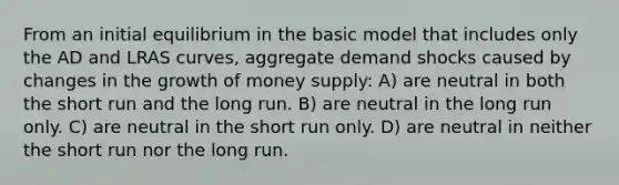 From an initial equilibrium in the basic model that includes only the AD and LRAS curves, aggregate demand shocks caused by changes in the growth of money supply: A) are neutral in both the short run and the long run. B) are neutral in the long run only. C) are neutral in the short run only. D) are neutral in neither the short run nor the long run.