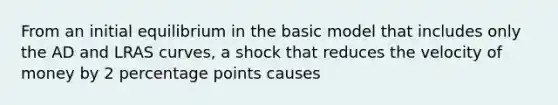 From an initial equilibrium in the basic model that includes only the AD and LRAS curves, a shock that reduces the velocity of money by 2 percentage points causes