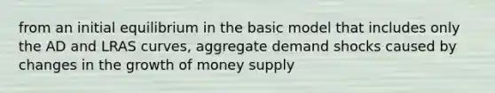 from an initial equilibrium in the basic model that includes only the AD and LRAS curves, aggregate demand shocks caused by changes in the growth of money supply