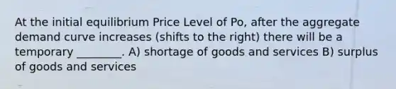 At the initial equilibrium Price Level of Po, after the aggregate demand curve increases (shifts to the right) there will be a temporary ________. A) shortage of goods and services B) surplus of goods and services