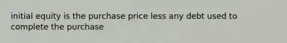 initial equity is the purchase price less any debt used to complete the purchase