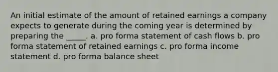 An initial estimate of the amount of retained earnings a company expects to generate during the coming year is determined by preparing the _____. a. pro forma statement of cash flows b. pro forma statement of retained earnings c. pro forma income statement d. pro forma balance sheet